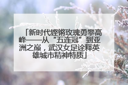 新时代铿锵玫瑰勇攀高峰——从“五连冠”到亚洲之巅，武汉女足诠释英雄城市精神特质