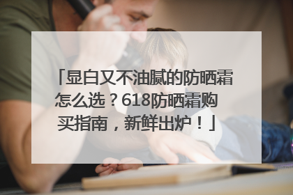 显白又不油腻的防晒霜怎么选？618防晒霜购买指南，新鲜出炉！