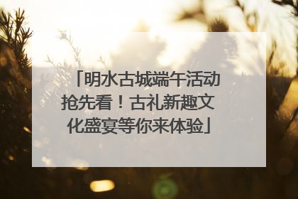 明水古城端午活动抢先看！古礼新趣文化盛宴等你来体验