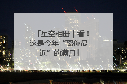 星空相册｜看！这是今年“离你最近”的满月