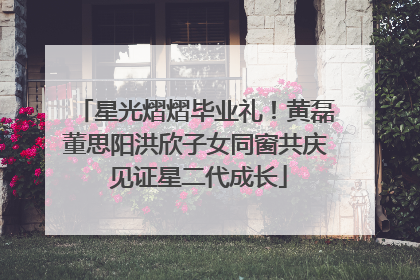 星光熠熠毕业礼！黄磊董思阳洪欣子女同窗共庆 见证星二代成长