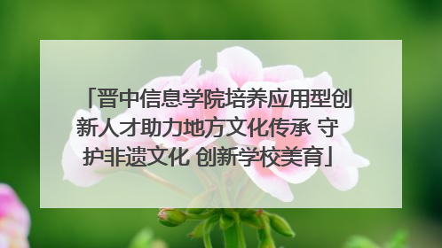 晋中信息学院培养应用型创新人才助力地方文化传承 守护非遗文化 创新学校美育