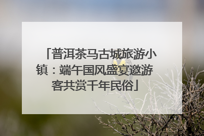 普洱茶马古城旅游小镇：端午国风盛宴邀游客共赏千年民俗