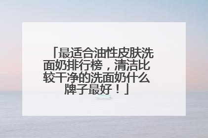 最适合油性皮肤洗面奶排行榜，清洁比较干净的洗面奶什么牌子最好！