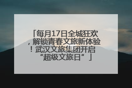 每月17日全城狂欢，解锁青春文旅新体验！武汉文旅集团开启 “超级文旅日”