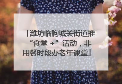 潍坊临朐城关街道推“食堂 +”活动，非用餐时段办老年课堂