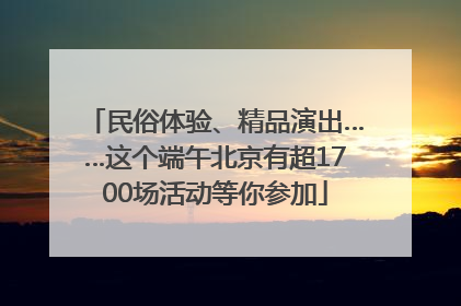 民俗体验、精品演出……这个端午北京有超1700场活动等你参加