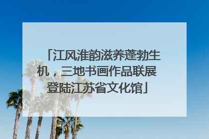 江风淮韵滋养蓬勃生机，三地书画作品联展登陆江苏省文化馆
