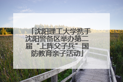 沈阳理工大学携手沈阳警备区举办第二届“上阵父子兵”国防教育亲子活动