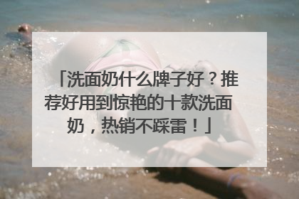 洗面奶什么牌子好？推荐好用到惊艳的十款洗面奶，热销不踩雷！
