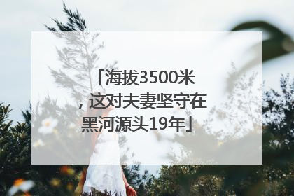 海拔3500米，这对夫妻坚守在黑河源头19年