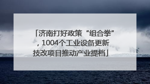 济南打好政策“组合拳”，1004个工业设备更新技改项目推动产业提档