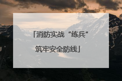 消防实战“练兵” 筑牢安全防线