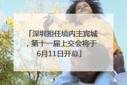 深圳担任境内主宾城，第十一届上交会将于6月11日开幕