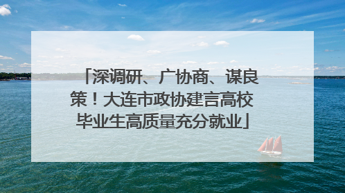 深调研、广协商、谋良策！大连市政协建言高校毕业生高质量充分就业
