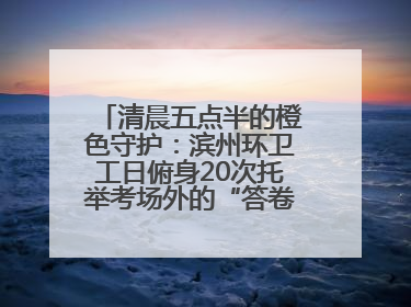 清晨五点半的橙色守护：滨州环卫工日俯身20次托举考场外的“答卷尊严”