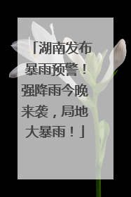 湖南发布暴雨预警！强降雨今晚来袭，局地大暴雨！