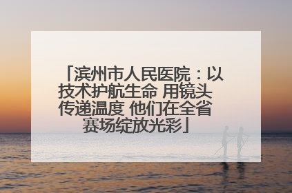 滨州市人民医院：以技术护航生命 用镜头传递温度 他们在全省赛场绽放光彩
