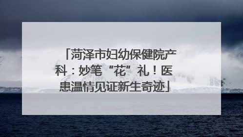 菏泽市妇幼保健院产科：妙笔“花”礼！医患温情见证新生奇迹