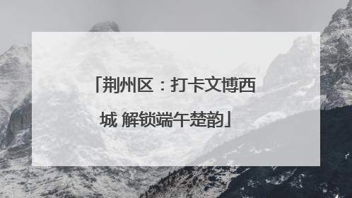 荆州区：打卡文博西城 解锁端午楚韵