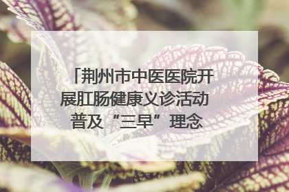 荆州市中医医院开展肛肠健康义诊活动 普及“三早”理念 传递健康生活