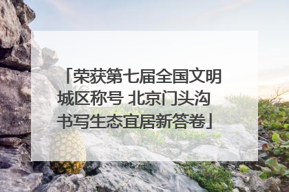 荣获第七届全国文明城区称号 北京门头沟书写生态宜居新答卷