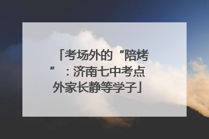 考场外的“陪烤”：济南七中考点外家长静等学子