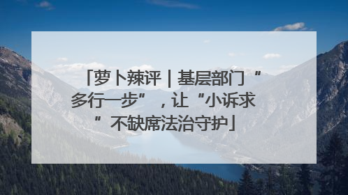 萝卜辣评｜基层部门“多行一步”，让“小诉求”不缺席法治守护