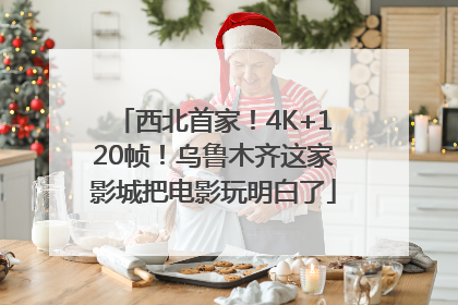 西北首家！4K+120帧！乌鲁木齐这家影城把电影玩明白了