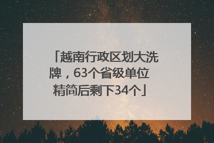 越南行政区划大洗牌，63个省级单位精简后剩下34个