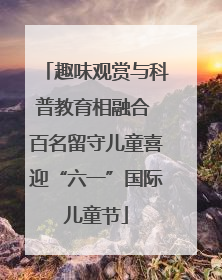 趣味观赏与科普教育相融合 百名留守儿童喜迎“六一”国际儿童节