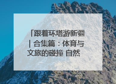 跟着环塔游新疆｜合集篇：体育与文旅的碰撞 自然和人文的乐章