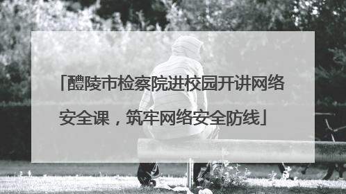 醴陵市检察院进校园开讲网络安全课，筑牢网络安全防线