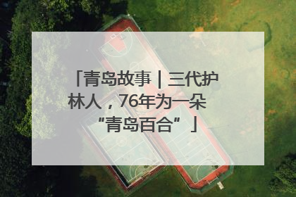 青岛故事｜三代护林人，76年为一朵“青岛百合”