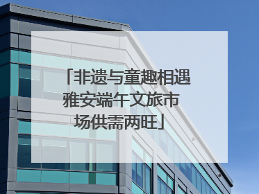 非遗与童趣相遇 雅安端午文旅市场供需两旺