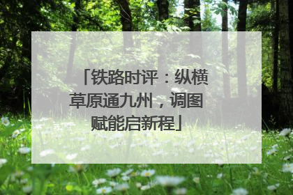 铁路时评：纵横草原通九州，调图赋能启新程