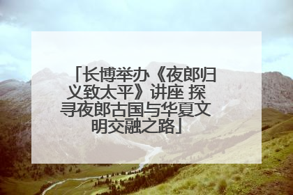 长博举办《夜郎归义致太平》讲座 探寻夜郎古国与华夏文明交融之路