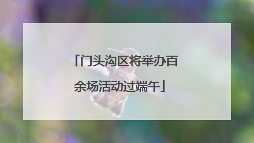 门头沟区将举办百余场活动过端午