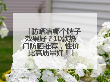 防晒霜哪个牌子效果好？10款热门防晒推荐，性价比高质量好！