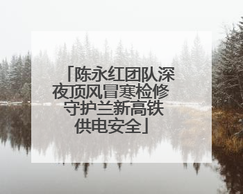 陈永红团队深夜顶风冒寒检修 守护兰新高铁供电安全