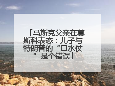 马斯克父亲在莫斯科表态：儿子与特朗普的“口水仗”是个错误