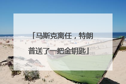 马斯克离任，特朗普送了一把金钥匙