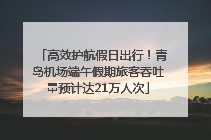 高效护航假日出行！青岛机场端午假期旅客吞吐量预计达21万人次