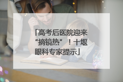 高考后医院迎来“摘镜热”！十堰眼科专家提示