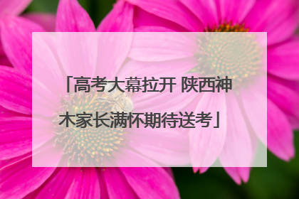 高考大幕拉开 陕西神木家长满怀期待送考