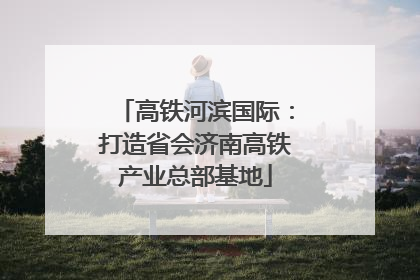 高铁河滨国际：打造省会济南高铁产业总部基地