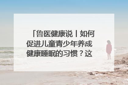鲁医健康说丨如何促进儿童青少年养成健康睡眠的习惯？这份宝典快收藏