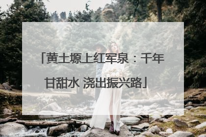 黄土塬上红军泉：千年甘甜水 浇出振兴路