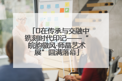 ﻿在传承与交融中镌刻时代印记——“皖韵徽风·师晶艺术展”圆满落幕