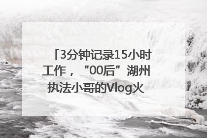 3分钟记录15小时工作，“00后”湖州执法小哥的Vlog火了，还被网友点赞
